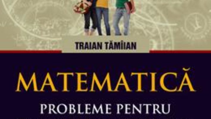 Pret Carte Matematica. Probleme pentru examene si concursuri scolare. Clasele IX-XII – Traian Tamiian