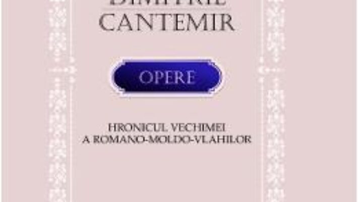 Cartea Opere. Hronicul vechimei a romano-moldo-vlahilor – Dimitrie Cantemir (download, pret, reducere)