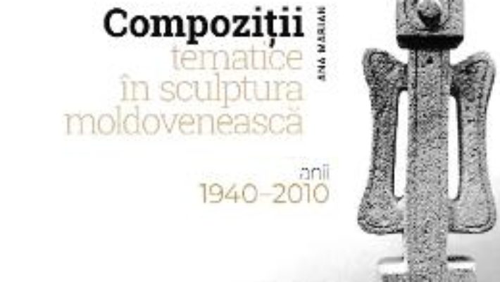 Cartea Compozitii tematice in sculptura moldoveneasca 1940-2010 – Ana Marian (download, pret, reducere)