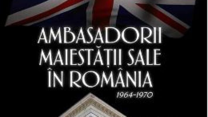 Cartea Ambasadorii maiestatii sale in Romania 1964-1970 – Mihai Retegan PDF Online