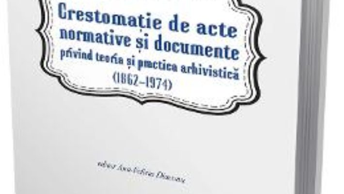 Cartea Crestomatie de acte normative si documente privind teoria si practica arhivistica (1862-1974) (download, pret, reducere)