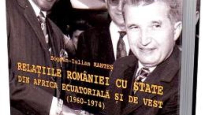 Cartea Relatiile Romaniei cu state din Africa ecuatoriala si de vest (1960-1974) – Bogdan-Iulian Rantes (download, pret, reducere)