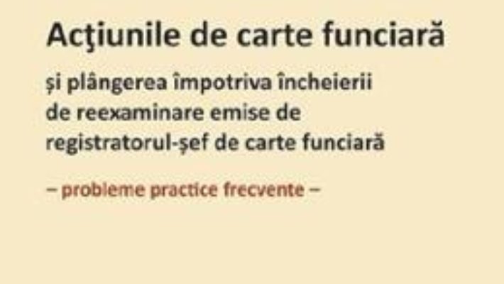 Cartea Actiunile de carte funciara si plangerea impotriva incheierii de reexaminare emise de registratorul-sef de carte funciara – Roxana Stanciu (download, pret, reducere)